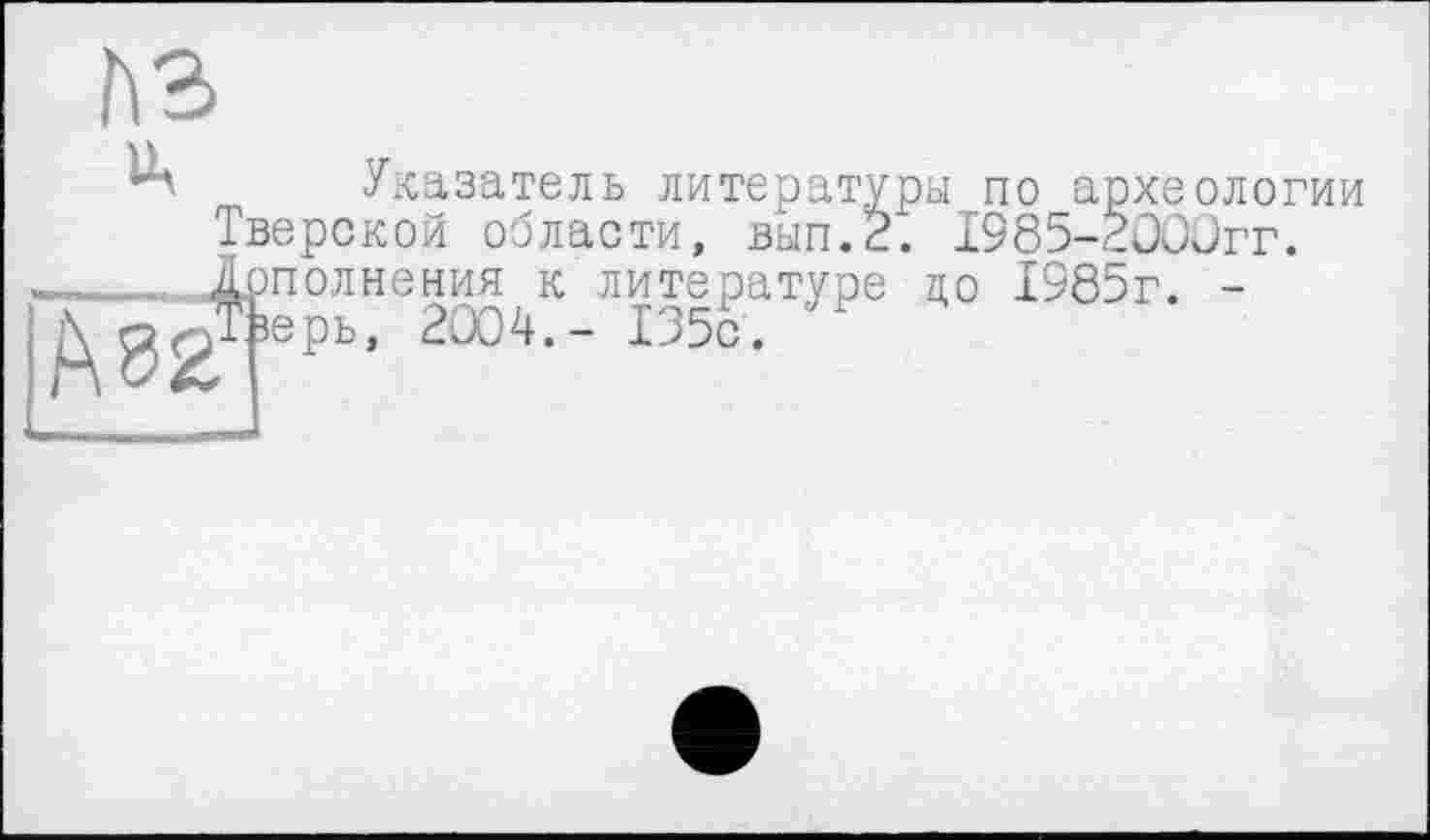 ﻿A3
Ц Указатель литературы по археологии Тверской области, вып.2. 1985-2000гг. ____ 1рполнения к литературе до 1985г. -Д^л/Гюрь, 2004.- 135с.